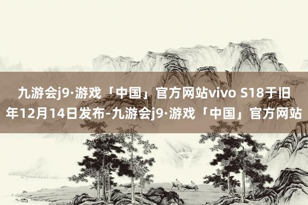 九游会j9·游戏「中国」官方网站vivo S18于旧年12月14日发布-九游会j9·游戏「中国」官方网站