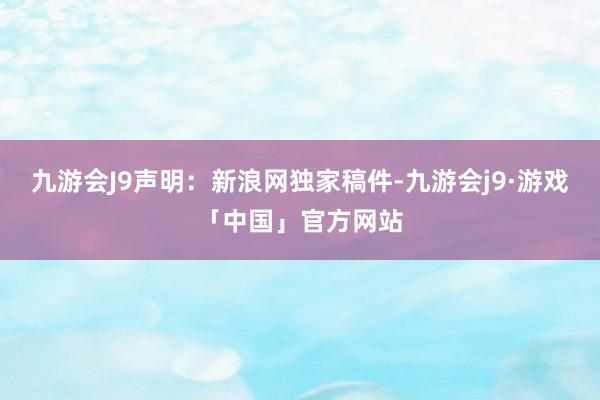 九游会J9　　声明：新浪网独家稿件-九游会j9·游戏「中国」官方网站