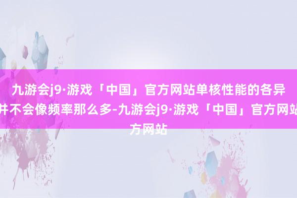 九游会j9·游戏「中国」官方网站单核性能的各异并不会像频率那么多-九游会j9·游戏「中国」官方网站