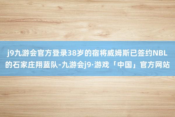 j9九游会官方登录38岁的宿将威姆斯已签约NBL的石家庄翔蓝队-九游会j9·游戏「中国」官方网站