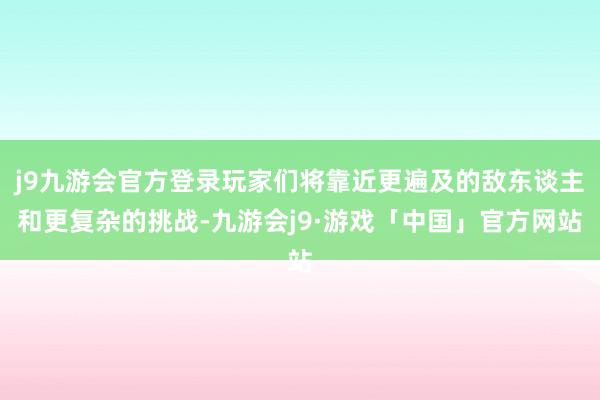 j9九游会官方登录玩家们将靠近更遍及的敌东谈主和更复杂的挑战-九游会j9·游戏「中国」官方网站