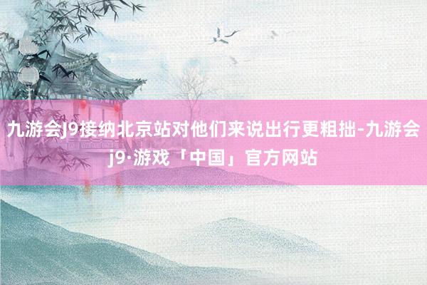 九游会J9接纳北京站对他们来说出行更粗拙-九游会j9·游戏「中国」官方网站