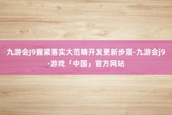 九游会J9握紧落实大范畴开发更新步履-九游会j9·游戏「中国」官方网站