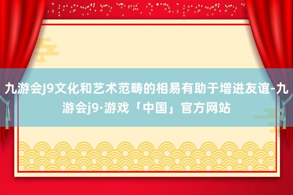 九游会J9文化和艺术范畴的相易有助于增进友谊-九游会j9·游戏「中国」官方网站