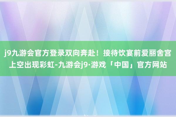 j9九游会官方登录双向奔赴！接待饮宴前爱丽舍宫上空出现彩虹-九游会j9·游戏「中国」官方网站