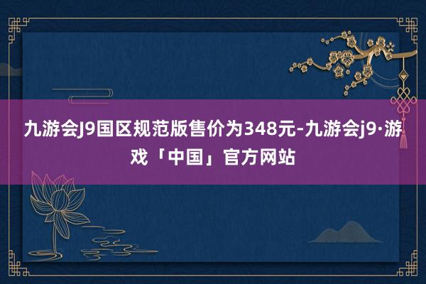 九游会J9国区规范版售价为348元-九游会j9·游戏「中国」官方网站