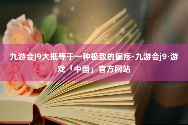 九游会J9大抵等于一种极致的偏疼-九游会j9·游戏「中国」官方网站