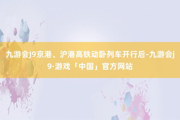 九游会J9京港、沪港高铁动卧列车开行后-九游会j9·游戏「中国」官方网站