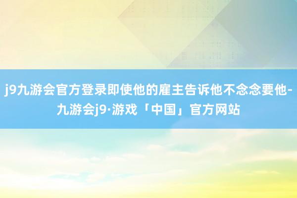 j9九游会官方登录即使他的雇主告诉他不念念要他-九游会j9·游戏「中国」官方网站