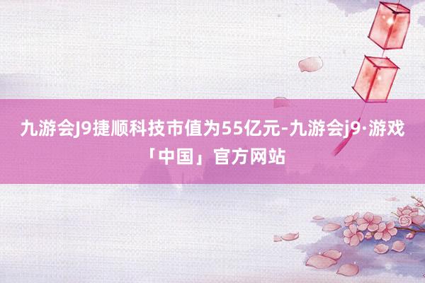 九游会J9捷顺科技市值为55亿元-九游会j9·游戏「中国」官方网站