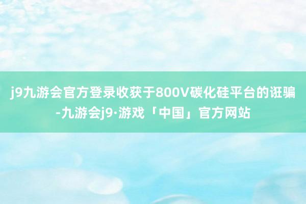 j9九游会官方登录收获于800V碳化硅平台的诳骗-九游会j9·游戏「中国」官方网站