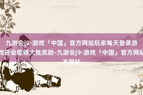 九游会j9·游戏「中国」官方网站玩家每天登录游戏还会取得大批奖励-九游会j9·游戏「中国」官方网站