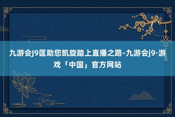 九游会J9匡助您凯旋踏上直播之路-九游会j9·游戏「中国」官方网站