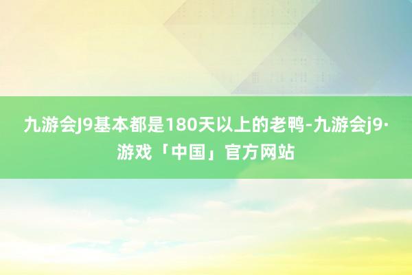 九游会J9基本都是180天以上的老鸭-九游会j9·游戏「中国」官方网站