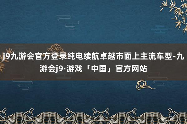 j9九游会官方登录纯电续航卓越市面上主流车型-九游会j9·游戏「中国」官方网站