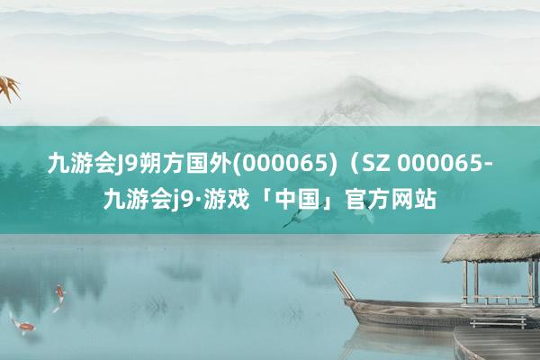 九游会J9朔方国外(000065)（SZ 000065-九游会j9·游戏「中国」官方网站