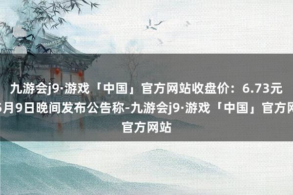 九游会j9·游戏「中国」官方网站收盘价：6.73元）5月9日晚间发布公告称-九游会j9·游戏「中国」官方网站