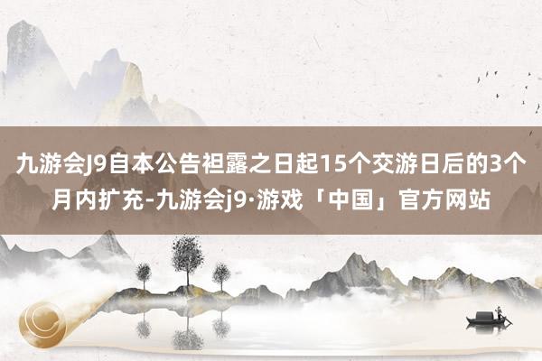 九游会J9自本公告袒露之日起15个交游日后的3个月内扩充-九游会j9·游戏「中国」官方网站