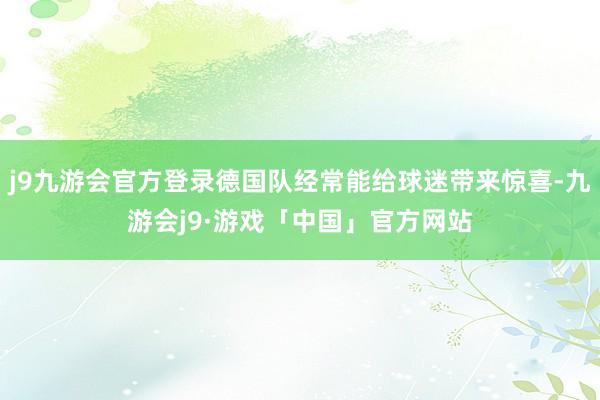 j9九游会官方登录德国队经常能给球迷带来惊喜-九游会j9·游戏「中国」官方网站