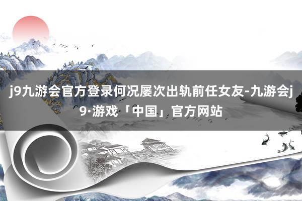 j9九游会官方登录何况屡次出轨前任女友-九游会j9·游戏「中国」官方网站