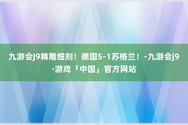 九游会J9精雕细刻！德国5-1苏格兰！-九游会j9·游戏「中国」官方网站