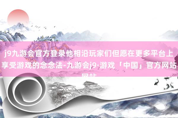 j9九游会官方登录他相沿玩家们但愿在更多平台上享受游戏的念念法-九游会j9·游戏「中国」官方网站