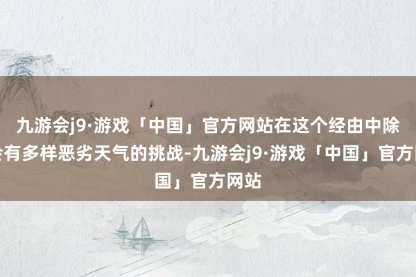 九游会j9·游戏「中国」官方网站在这个经由中除了会有多样恶劣天气的挑战-九游会j9·游戏「中国」官方网站