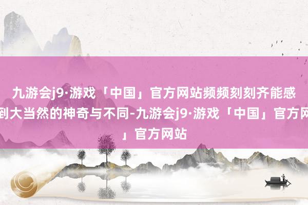 九游会j9·游戏「中国」官方网站频频刻刻齐能感受到大当然的神奇与不同-九游会j9·游戏「中国」官方网站