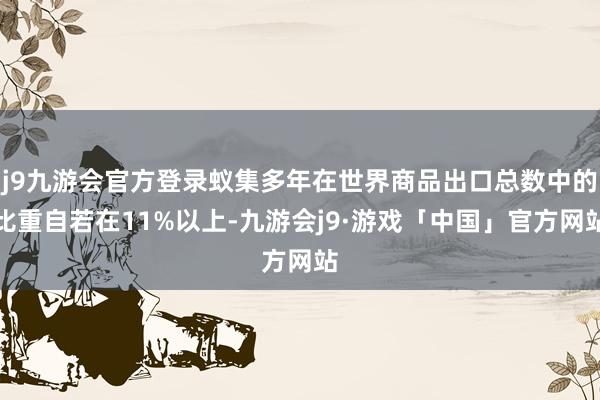 j9九游会官方登录蚁集多年在世界商品出口总数中的比重自若在11%以上-九游会j9·游戏「中国」官方网站