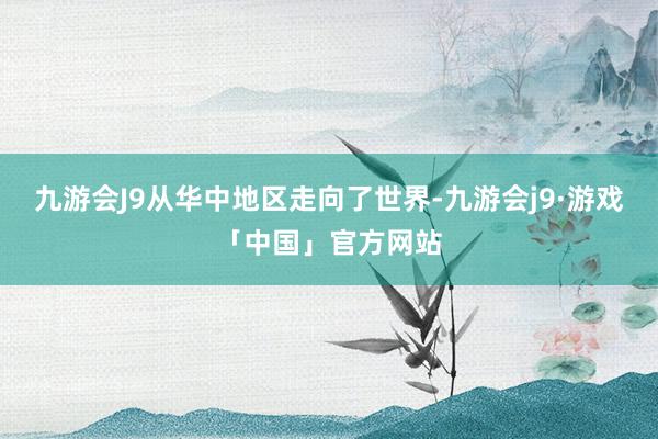 九游会J9从华中地区走向了世界-九游会j9·游戏「中国」官方网站