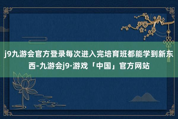 j9九游会官方登录每次进入完培育班都能学到新东西-九游会j9·游戏「中国」官方网站