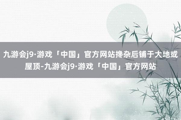 九游会j9·游戏「中国」官方网站搀杂后铺于大地或屋顶-九游会j9·游戏「中国」官方网站