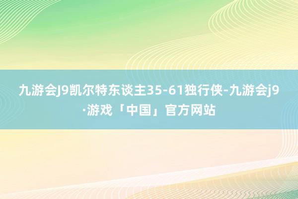 九游会J9凯尔特东谈主35-61独行侠-九游会j9·游戏「中国」官方网站