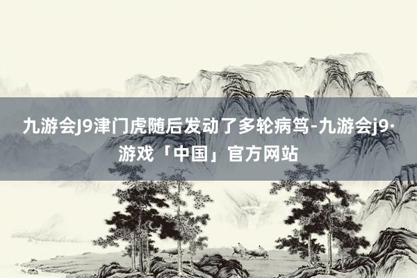 九游会J9津门虎随后发动了多轮病笃-九游会j9·游戏「中国」官方网站