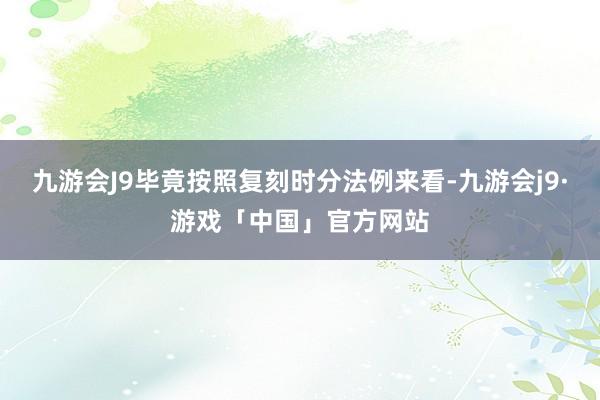 九游会J9毕竟按照复刻时分法例来看-九游会j9·游戏「中国」官方网站