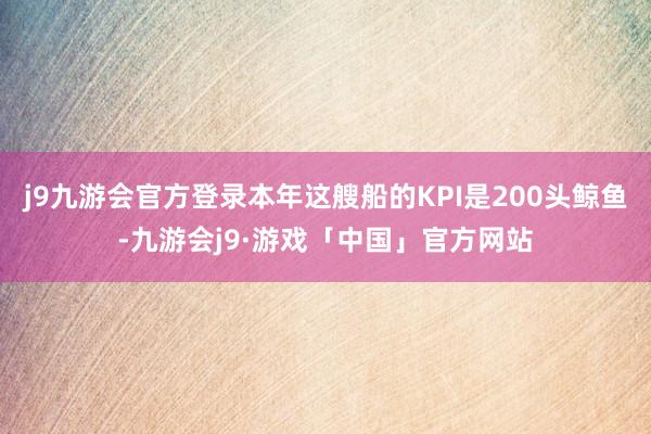 j9九游会官方登录本年这艘船的KPI是200头鲸鱼-九游会j9·游戏「中国」官方网站