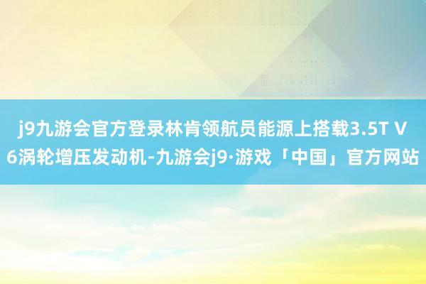 j9九游会官方登录林肯领航员能源上搭载3.5T V6涡轮增压发动机-九游会j9·游戏「中国」官方网站