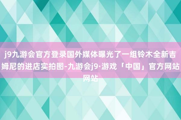 j9九游会官方登录国外媒体曝光了一组铃木全新吉姆尼的进店实拍图-九游会j9·游戏「中国」官方网站