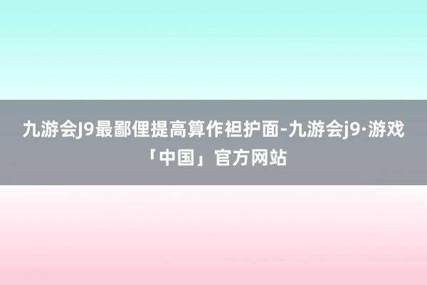 九游会J9最鄙俚提高算作袒护面-九游会j9·游戏「中国」官方网站