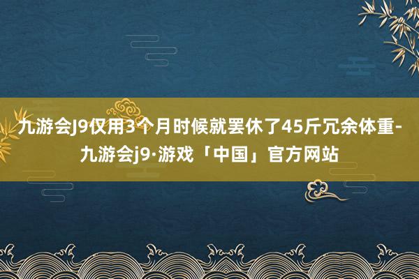 九游会J9仅用3个月时候就罢休了45斤冗余体重-九游会j9·游戏「中国」官方网站