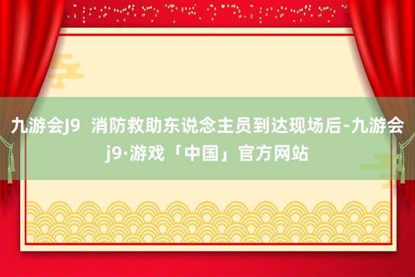 九游会J9  消防救助东说念主员到达现场后-九游会j9·游戏「中国」官方网站