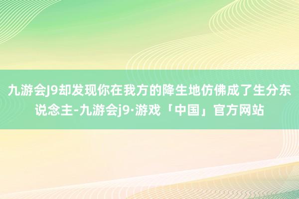 九游会J9却发现你在我方的降生地仿佛成了生分东说念主-九游会j9·游戏「中国」官方网站