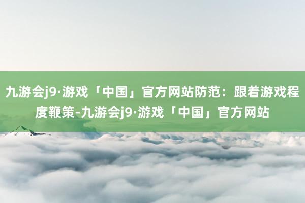 九游会j9·游戏「中国」官方网站防范：跟着游戏程度鞭策-九游会j9·游戏「中国」官方网站