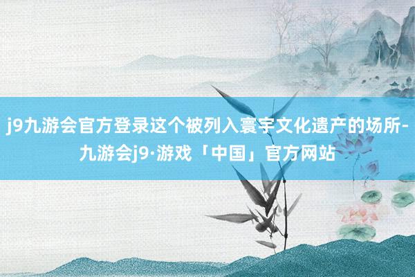 j9九游会官方登录这个被列入寰宇文化遗产的场所-九游会j9·游戏「中国」官方网站