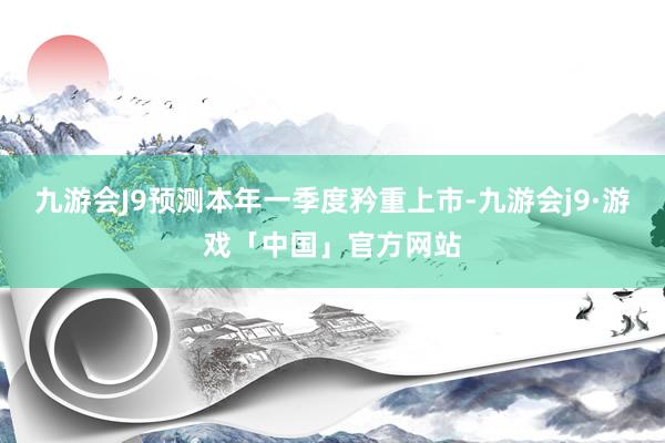 九游会J9预测本年一季度矜重上市-九游会j9·游戏「中国」官方网站