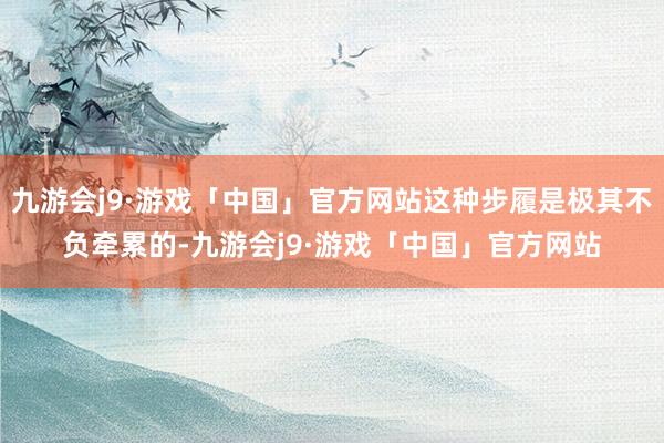 九游会j9·游戏「中国」官方网站这种步履是极其不负牵累的-九游会j9·游戏「中国」官方网站