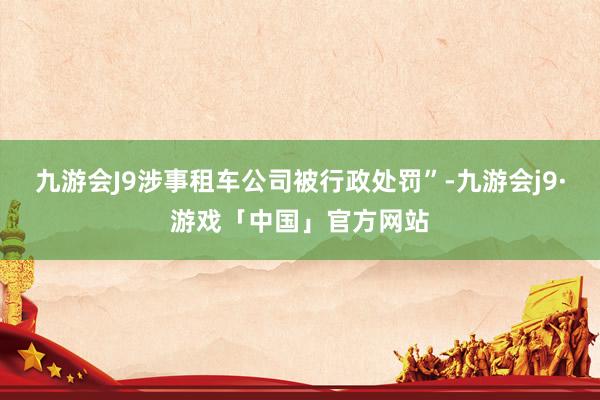 九游会J9涉事租车公司被行政处罚”-九游会j9·游戏「中国」官方网站