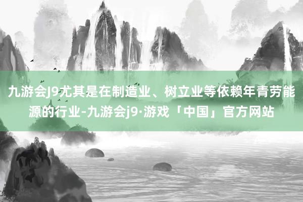 九游会J9尤其是在制造业、树立业等依赖年青劳能源的行业-九游会j9·游戏「中国」官方网站