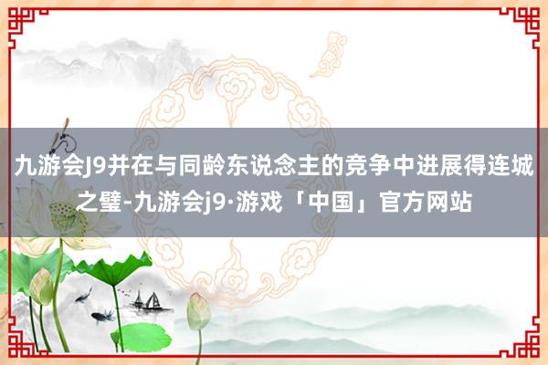 九游会J9并在与同龄东说念主的竞争中进展得连城之璧-九游会j9·游戏「中国」官方网站