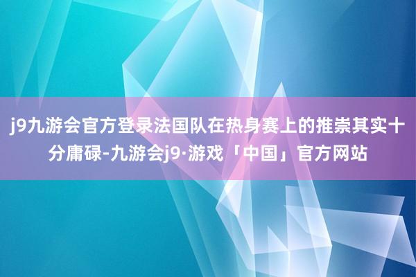 j9九游会官方登录法国队在热身赛上的推崇其实十分庸碌-九游会j9·游戏「中国」官方网站